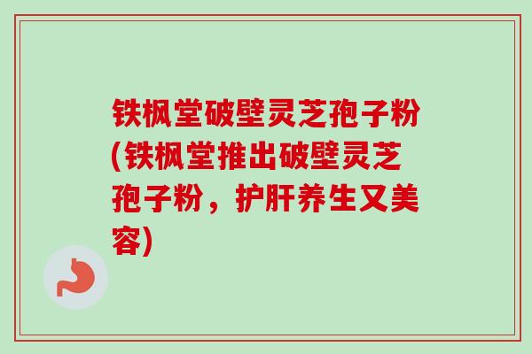 铁枫堂破壁灵芝孢子粉(铁枫堂推出破壁灵芝孢子粉，护肝养生又美容)