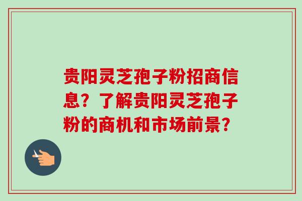 贵阳灵芝孢子粉招商信息？了解贵阳灵芝孢子粉的商机和市场前景？