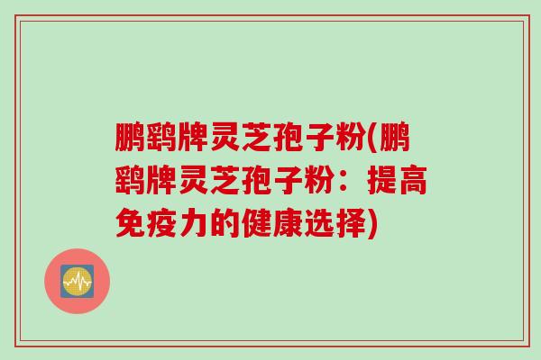 鹏鹞牌灵芝孢子粉(鹏鹞牌灵芝孢子粉:提高免疫力的健康选择) 鹏鹞牌灵芝孢子粉(鹏鹞牌灵芝孢子粉:提高免疫力的健康选择)