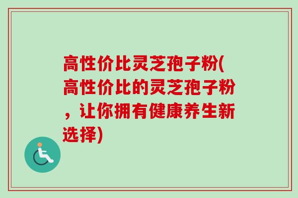 高性价比灵芝孢子粉(高性价比的灵芝孢子粉，让你拥有健康养生新选择)