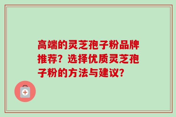 高端的灵芝孢子粉品牌推荐？选择优质灵芝孢子粉的方法与建议？