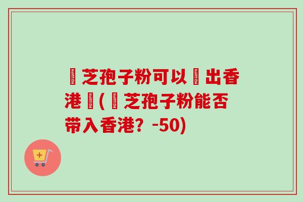 靈芝孢子粉可以帶出香港嗎(靈芝孢子粉能否带入香港？-50)