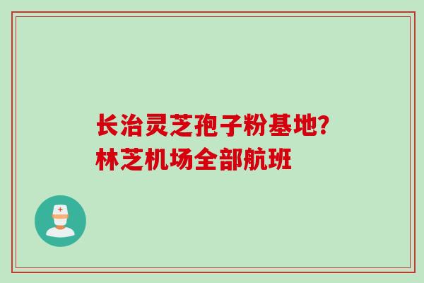 长治灵芝孢子粉基地？林芝机场全部航班