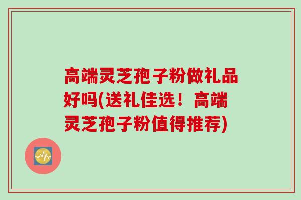 高端灵芝孢子粉做礼品好吗(送礼佳选！高端灵芝孢子粉值得推荐)