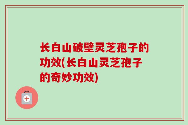长白山破壁灵芝孢子的功效(长白山灵芝孢子的奇妙功效)