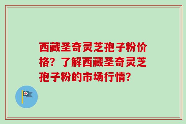 西藏圣奇灵芝孢子粉价格?了解西藏圣奇灵芝孢子粉的市场行情? 西藏圣奇灵芝孢子粉价格?了解西藏圣奇灵芝孢子粉的市场行情?