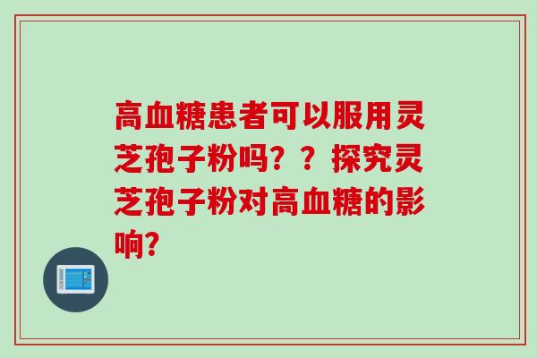 高血糖患者可以服用灵芝孢子粉吗？？探究灵芝孢子粉对高血糖的影响？