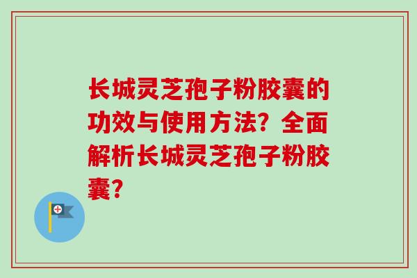 长城灵芝孢子粉胶囊的功效与使用方法？全面解析长城灵芝孢子粉胶囊？