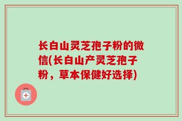长白山灵芝孢子粉的微信(长白山产灵芝孢子粉，草本保健好选择)