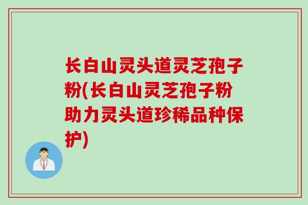 长白山灵头道灵芝孢子粉(长白山灵芝孢子粉助力灵头道珍稀品种保护)