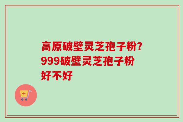 高原破壁灵芝孢子粉？999破壁灵芝孢子粉好不好