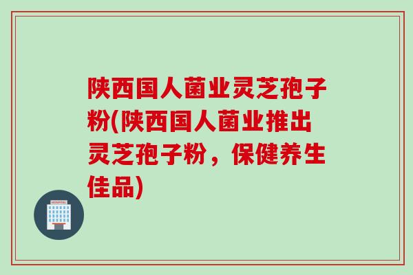 陕西国人菌业灵芝孢子粉(陕西国人菌业推出灵芝孢子粉,保健养生佳品) 陕西国人菌业灵芝孢子粉(陕西国人菌业推出灵芝孢子粉,保健养生佳品)