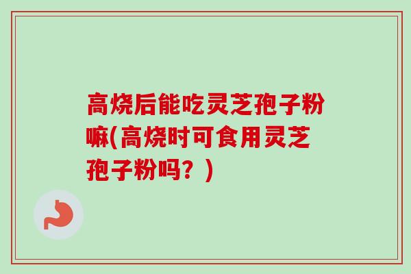 高烧后能吃灵芝孢子粉嘛(高烧时可食用灵芝孢子粉吗？)