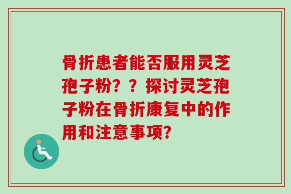 骨折患者能否服用灵芝孢子粉??探讨灵芝孢子粉在骨折康复中的作用和注意事项? 骨折患者能否服用灵芝孢子粉??探讨灵芝孢子粉在骨折康复中的作用和注意事项?