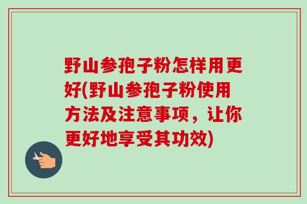 野山参孢子粉怎样用更好(野山参孢子粉使用方法及注意事项，让你更好地享受其功效)