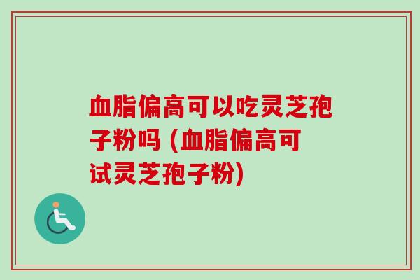 血脂偏高可以吃灵芝孢子粉吗 (血脂偏高可试灵芝孢子粉)