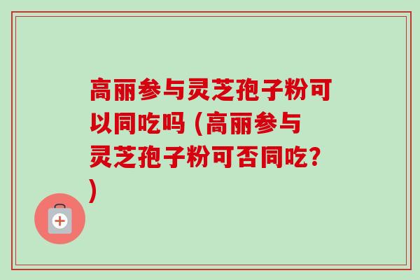 高丽参与灵芝孢子粉可以同吃吗 (高丽参与灵芝孢子粉可否同吃？)