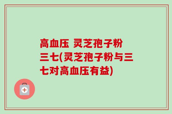 高血压 灵芝孢子粉 三七(灵芝孢子粉与三七对高血压有益)