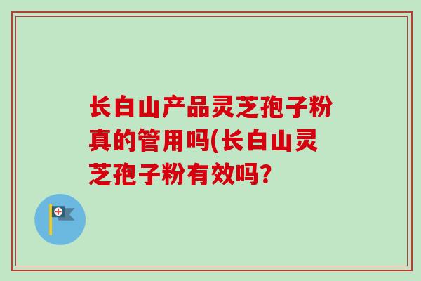 长白山产品灵芝孢子粉真的管用吗(长白山灵芝孢子粉有效吗？