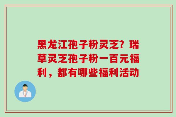 黑龙江孢子粉灵芝?瑞草灵芝孢子粉一百元福利,都有哪些福利活动 黑龙江孢子粉灵芝?瑞草灵芝孢子粉一百元福利,都有哪些福利活动