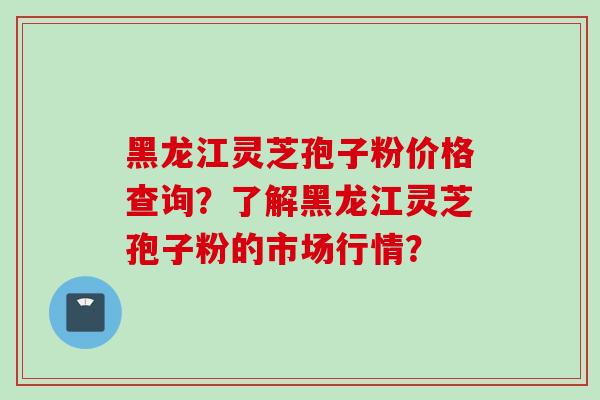黑龙江灵芝孢子粉价格查询？了解黑龙江灵芝孢子粉的市场行情？