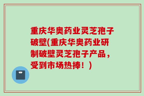重庆华奥药业灵芝孢子破壁(重庆华奥药业研制破壁灵芝孢子产品，受到市场热捧！)