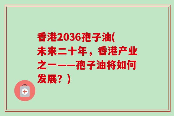 香港2036孢子油(未来二十年，香港产业之一——孢子油将如何发展？)