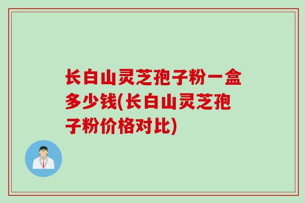 长白山灵芝孢子粉一盒多少钱(长白山灵芝孢子粉价格对比)