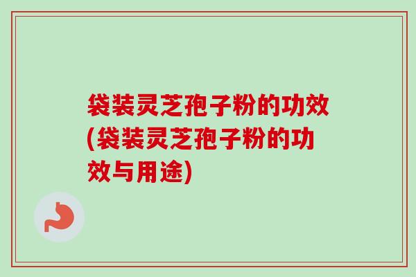 袋装灵芝孢子粉的功效(袋装灵芝孢子粉的功效与用途)