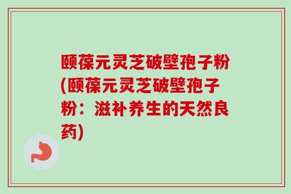 颐葆元灵芝破壁孢子粉(颐葆元灵芝破壁孢子粉：滋补养生的天然良药)
