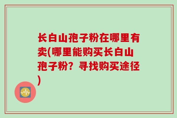 长白山孢子粉在哪里有卖(哪里能购买长白山孢子粉？寻找购买途径)