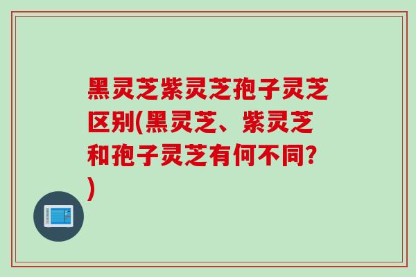 黑灵芝紫灵芝孢子灵芝区别(黑灵芝、紫灵芝和孢子灵芝有何不同?) 黑灵芝紫灵芝孢子灵芝区别(黑灵芝、紫灵芝和孢子灵芝有何不同?)