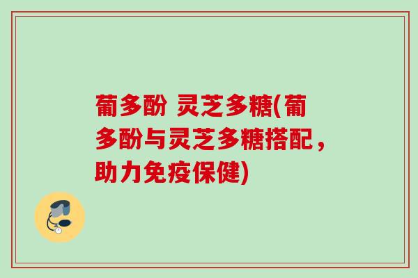 葡多酚 灵芝多糖(葡多酚与灵芝多糖搭配，助力免疫保健)