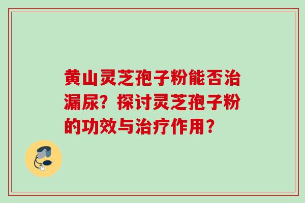 黄山灵芝孢子粉能否治漏尿？探讨灵芝孢子粉的功效与治疗作用？
