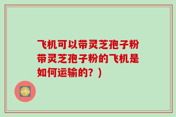 飞机可以带灵芝孢子粉带灵芝孢子粉的飞机是如何运输的?) 飞机可以带灵芝孢子粉带灵芝孢子粉的飞机是如何运输的?)