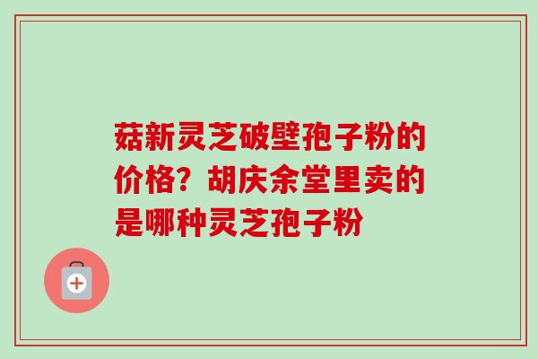 菇新灵芝破壁孢子粉的价格？胡庆余堂里卖的是哪种灵芝孢子粉