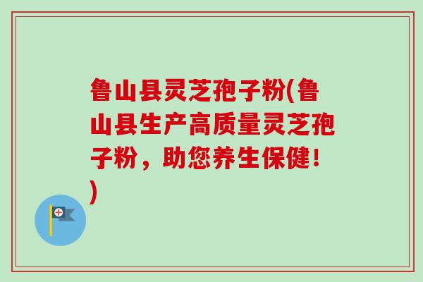 鲁山县灵芝孢子粉(鲁山县生产高质量灵芝孢子粉，助您养生保健！)