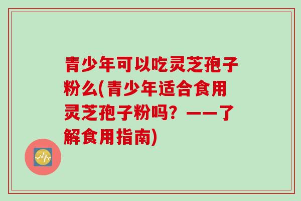 青少年可以吃灵芝孢子粉么(青少年适合食用灵芝孢子粉吗？——了解食用指南)