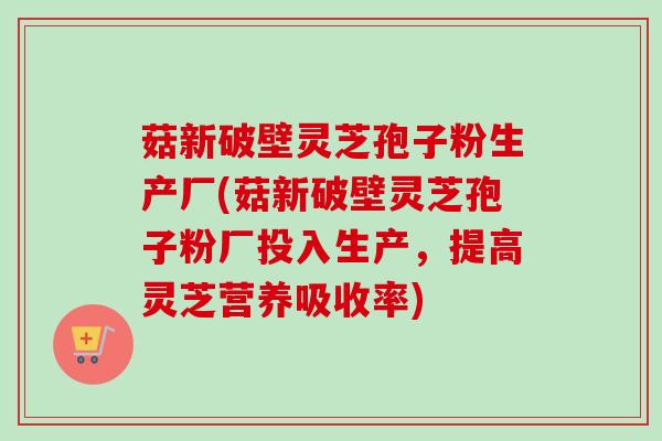 菇新破壁灵芝孢子粉生产厂(菇新破壁灵芝孢子粉厂投入生产，提高灵芝营养吸收率)