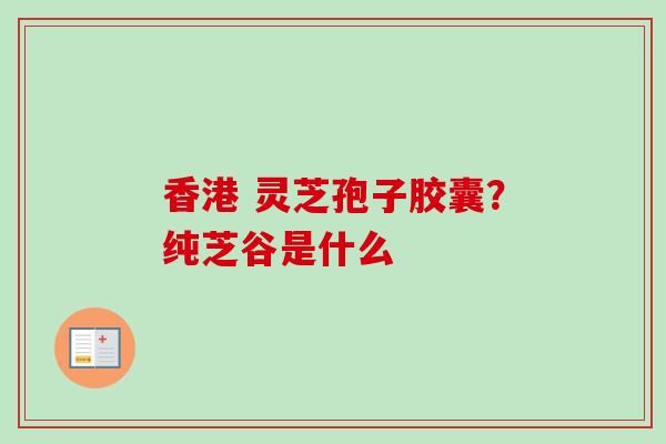 香港 灵芝孢子胶囊？纯芝谷是什么