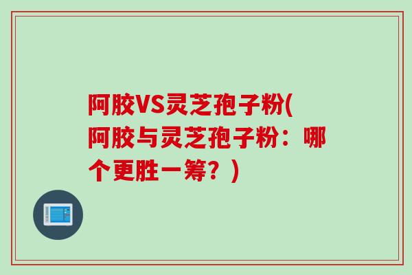 阿胶VS灵芝孢子粉(阿胶与灵芝孢子粉：哪个更胜一筹？)
