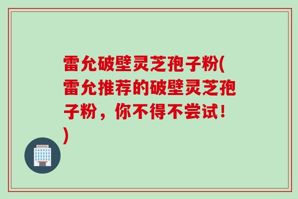 雷允破壁灵芝孢子粉(雷允推荐的破壁灵芝孢子粉，你不得不尝试！)