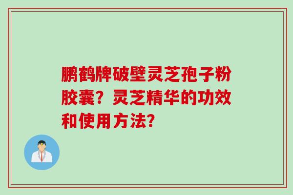 鹏鹤牌破壁灵芝孢子粉胶囊？灵芝精华的功效和使用方法？