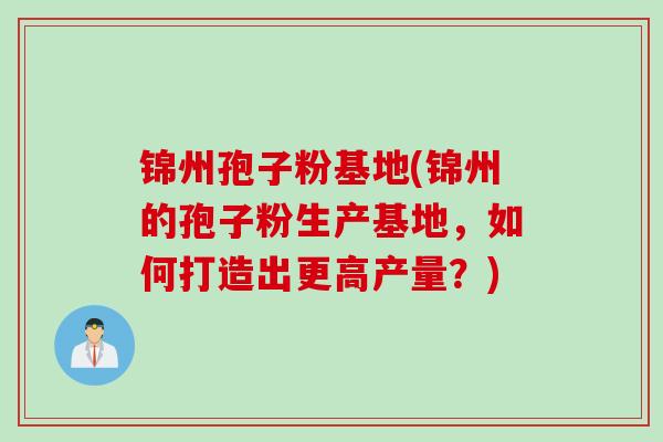 锦州孢子粉基地(锦州的孢子粉生产基地，如何打造出更高产量？)