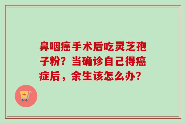 鼻咽手术后吃灵芝孢子粉?当确诊自己得症后,余生该怎么办? 鼻咽手术后吃灵芝孢子粉?当确诊自己得症后,余生该怎么办?