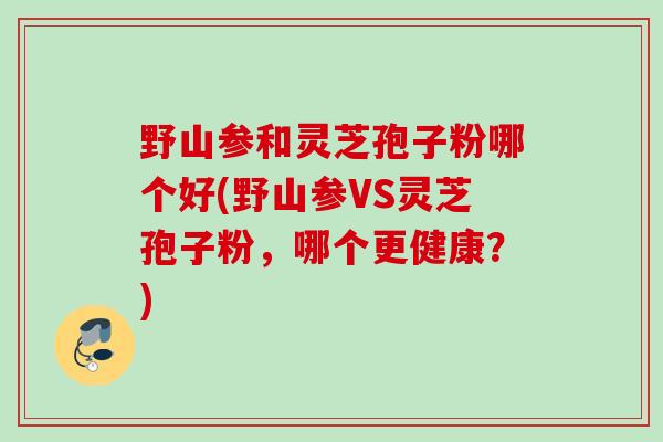 野山参和灵芝孢子粉哪个好(野山参VS灵芝孢子粉,哪个更健康?) 野山参和灵芝孢子粉哪个好(野山参VS灵芝孢子粉,哪个更健康?)