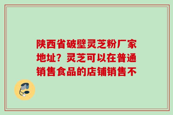 陕西省破壁灵芝粉厂家地址?灵芝可以在普通销售食品的店铺销售不 陕西省破壁灵芝粉厂家地址?灵芝可以在普通销售食品的店铺销售不