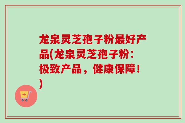 龙泉灵芝孢子粉最好产品(龙泉灵芝孢子粉：极致产品，健康保障！)