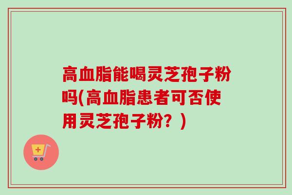 高血脂能喝灵芝孢子粉吗(高血脂患者可否使用灵芝孢子粉？)