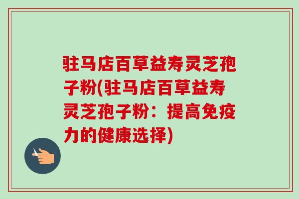驻马店百草益寿灵芝孢子粉(驻马店百草益寿灵芝孢子粉：提高免疫力的健康选择)
